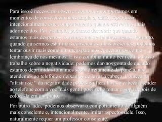 Para isso é necessário observar como nos comportamos emPara isso é necessário observar como nos comportamos em
momentos de consciência mais ampla e, então, reproduzirmomentos de consciência mais ampla e, então, reproduzir
intencionalmente este comportamento quando estivermos maisintencionalmente este comportamento quando estivermos mais
adormecidos. Por exemplo, podemos descobrir que quandoadormecidos. Por exemplo, podemos descobrir que quando
estamos mais despertos, ouvimos mais e falamos menos. Portanto,estamos mais despertos, ouvimos mais e falamos menos. Portanto,
quando quisermos estar mais conscientes, mais presentes, podemosquando quisermos estar mais conscientes, mais presentes, podemos
tentar ouvir mais como um meio para nos conectarmos com atentar ouvir mais como um meio para nos conectarmos com a
lembrança de nós mesmos. E isto combina muito bem com o nossolembrança de nós mesmos. E isto combina muito bem com o nosso
trabalho sobre a negatividade: podemos dar-nos conta de quandotrabalho sobre a negatividade: podemos dar-nos conta de quando
estamos deprimidos tomamos sopa diretamente da panela, nãoestamos deprimidos tomamos sopa diretamente da panela, não
atendemos ao telefone e deixamos de lavar a cabeça. Começar aatendemos ao telefone e deixamos de lavar a cabeça. Começar a
“afastar-se “ da negatividade pode significar lavar a cabeça, atender“afastar-se “ da negatividade pode significar lavar a cabeça, atender
ao telefone com a voz mais gentil possível e tomar a sopa depois deao telefone com a voz mais gentil possível e tomar a sopa depois de
coloca-la em um prato.coloca-la em um prato.
Por outro lado, podemos observar o comportamento de alguémPor outro lado, podemos observar o comportamento de alguém
mais consciente e, intencionalmente, imitar aspectos dele. Isso,mais consciente e, intencionalmente, imitar aspectos dele. Isso,
naturalmente requer um professor consciente.naturalmente requer um professor consciente.
 