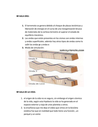  SALA DRG:


     1. El terremoto se genera debido al choque de placas tectónicas y
        liberación de energía en el curso de una reorganización brusca
        de materiales de la corteza terrestre al superar el estado de
        equilibrio mecánico.
     2. Las ondas que están presentes en los sismos son ondas internas
        y ondas superficiales. además hay otros tipos de ondas como lo
        so0n las ondas p u ondas s
     3. Modo de simulación:




 SALA DE LA VIDA:

    1. el origen de la vida no es seguro, sin embargo el origen cósmico
       de la vida, según esta hipótesis la vida se ha generado en el
       espacio exterior y viaja de unos planetas a otros.
    2. la enseñanza que me dejo el video que vimos en la bicicleta
       estática fue que en realidad que todo tiene una función , un
       porqué y un como
 