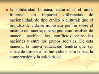 la solidaridad humana; desarrollar el amor fraternal sin importar diferencias de nacionalidad, de tipo étnico o cultural; que el impulso de vida se impusiera por fin sobre el instinto de muerte; que se pudieran resolver de manera pacífica los conflictos entre las naciones y entre los grupos sociales. De esta manera, la nueva educación tendría que ser capaz de formar a los individuos para la paz, la comprensión y la solidaridad.