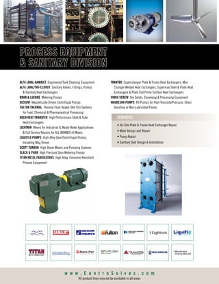 w w w . C e n t r o S o l v e s . c o m
All product lines may not be available in all areas
PROCESS  SANITARY
EQUIPMENT DIVISION
ALFA LAVAL-GAMAJET Engineered Tank Cleaning Equipment
ALFA LAVAL/TRI-CLOVER Sanitary Valves, Fittings, Pumps
 Sanitary Heat Exchangers
DICKOW Magnetically Driven Centrifugal Pumps
JOHNSON PUMP Centrifugal, Gear, Rotary Lobe  AOD Pumps
KOCH HEAT TRANSFER High Performance Shell  Tube
Heat Exchangers
LIGHTNIN Mixers for Industrial Applications  Full Service Repairs
for ALL BRANDS of Mixers
LIQUIFLO PUMPS High Alloy Gear/Centrifugal Pumps,
Including Mag Driven
SCOTT TURBON High Shear Mixers  Pumping Systems
SLACK  PARR Gear Metering Pumps
TITAN METAL FABRICATORS High Alloy, Corrosion Resistant
Process Equipment
• On-Site Plate  Frame Heat Exchanger Repair
• Mixer Design  Repair
• Pump Repair
SERVICES:
w w w . C e n t r o S o l v e s . c o m
All product lines may not be available in all areas
TRANTER Superchanger Plate  Frame Heat Exchangers, Max Changer
Welded Heat Exchangers, Supermax Shell  Plate Heat Exchangers,
 Plate Coil Prime Surface Heat Exchangers
VIBRA SCREW Dry Solids, Conveying  Processing Equipment
WAUKESHA PUMPS PD Pumps for High Viscosity/Pressure, Shear
Sensitive or Non-Lubricated Fluids
PROCESS EQUIPMENT
 SANITARY DIVISIONPROCESS  SANITARY
EQUIPMENT DIVISION
ALFA LAVAL-GAMAJET Engineered Tank Cleaning Equipment
ALFA LAVAL/TRI-CLOVER Sanitary Valves, Fittings, Pumps
 Sanitary Heat Exchangers
DICKOW Magnetically Driven Centrifugal Pumps
JOHNSON PUMP Centrifugal, Gear, Rotary Lobe  AOD Pumps
KOCH HEAT TRANSFER High Performance Shell  Tube
Heat Exchangers
LIGHTNIN Mixers for Industrial Applications  Full Service Repairs
for ALL BRANDS of Mixers
LIQUIFLO PUMPS High Alloy Gear/Centrifugal Pumps,
Including Mag Driven
SCOTT TURBON High Shear Mixers  Pumping Systems
SLACK  PARR Gear Metering Pumps
TITAN METAL FABRICATORS High Alloy, Corrosion Resistant
Process Equipment
• On-Site Plate  Frame Heat Exchanger Repair
• Mixer Design  Repair
• Pump Repair
SERVICES:
w w w . C e n t r o S o l v e s . c o m
TRANTER Superchanger Plate  Frame Heat Exchangers, Max Changer
Welded Heat Exchangers, Supermax Shell  Plate Heat Exchangers,
 Plate Coil Prime Surface Heat Exchangers
VIBRA SCREW Dry Solids, Conveying  Processing Equipment
WAUKESHA PUMPS PD Pumps for High Viscosity/Pressure, Shear
Sensitive or Non-Lubricated Fluids
ALFA LAVAL-GAMAJET Engineered Tank Cleaning Equipment
ALFA LAVAL/TRI-CLOVER Sanitary Valves, Fittings, Pumps
 Sanitary Heat Exchangers
BRAN  LUEBBE Metering Pumps
DICKOW Magnetically Driven Centrifugal Pumps
FULTON THERMAL Thermal Fluid Heater (Hot Oil) Systems
for Food, Chemical  Pharmaceutical Processing
KOCH HEAT TRANSFER High Performance Shell  Tube
Heat Exchangers
LIGHTNIN Mixers for Industrial  Waste Water Applications
 Full Service Repairs for ALL BRANDS of Mixers
LIQUIFLO PUMPS High Alloy Gear/Centrifugal Pumps,
Including Mag Driven
SCOTT TURBON High Shear Mixers and Pumping Systems
SLACK  PARR High Pressure Gear Metering Pumps
TITAN METAL FABRICATORS High Alloy, Corrosion Resistant
Process Equipment
• On-Site Plate  Frame Heat Exchanger Repair
• Mixer Design and Repair
• Pump Repair
• Sanitary Skid Design  Installation
SERVICES:
TRANTER Superchanger Plate  Frame Heat Exchangers, Max
Changer Welded Heat Exchangers, Supermax Shell  Plate Heat
Exchangers  Plate Coil Prime Surface Heat Exchangers
VIBRA SCREW Dry Solids, Conveying  Processing Equipment
WAUKESHA PUMPS PD Pumps for High Viscosity/Pressure, Shear
Sensitive or Non-Lubricated Fluids
 