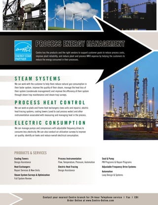 PRODUCTS  SERVICES
Cooling Towers
Rental Program  Design Assistance
Heat Exchangers
Repair Services  New Units
Steam System Surveys  Optimization
Full System Review
Process Instrumentation
Flow, Temperature, Pressure, Automation
Electric Heat Tracing
Installation  Design
Compressed Air System Surveys
Seals, Pumps  Compressors
PM Programs  Repair Programs
Adjustable Frequency Drive Systems
Compressed Air Control
Loop Design  Systems
S T E A M S Y S T E M S
We can work with the customer to help them reduce natural gas consumption in
their boiler system, improve the quality of their steam, manage the heat loss of
their system (condensate management) and improve the efficiency of their system
through steam trap maintenance and steam trap surveys.
P R O C E S S H E A T C O N T R O L
We can work on plate and frame heat exchangers (new units and repairs), electric
heat tracing systems, cooling towers (used to cool process water) and other
instrumentation associated with measuring and managing heat in the process.
E L E C T R I C C O N S U M P T I O N
We can manage pumps and compressors with adjustable frequency drives to
consume less electricity. We can also conduct air utilization surveys to improve
air quality, identify air leaks and reduce overall electrical consumption.
Centro has the products and the right vendors to support customer goals to reduce process costs,
improve plant reliability, and reduce plant and process MRO expense by helping the customers to
reduce the energy consumed in their processes.
PROCESS ENERGY MANAGEMENT
w w w . C e n t r o S o l v e s . c o m
All product lines may not be available in all areas
PRODUCTS  SERVICES
Cooling Towers
Rental Program  Design Assistance
Heat Exchangers
Repair Services  New Units
Steam System Surveys  Optimization
Full System Review
Process Instrumentation
Flow, Temperature, Pressure, Automation
Electric Heat Tracing
Installation  Design
Compressed Air System Surveys
Seals, Pumps  Compressors
PM Programs  Repair Programs
Adjustable Frequency Drive Systems
Compressed Air Control
Loop Design  Systems
S T E A M S Y S T E M S
We can work with the customer to help them reduce natural gas consumption in
their boiler system, improve the quality of their steam, manage the heat loss of
their system (condensate management) and improve the efficiency of their system
through steam trap maintenance and steam trap surveys.
P R O C E S S H E A T C O N T R O L
We can work on plate and frame heat exchangers (new units and repairs), electric
heat tracing systems, cooling towers (used to cool process water) and other
instrumentation associated with measuring and managing heat in the process.
E L E C T R I C C O N S U M P T I O N
We can manage pumps and compressors with adjustable frequency drives to
consume less electricity. We can also conduct air utilization surveys to improve
air quality, identify air leaks and reduce overall electrical consumption.
Centro has the products and the right vendors to support customer goals to reduce process costs,
improve plant reliability, and reduce plant and process MRO expense by helping the customers to
reduce the energy consumed in their processes.
PROCESS ENERGY MANAGEMENT
w w w . C e n t r o S o l v e s . c o m
All product lines may not be available in all areas
PRODUCTS  SERVICES
Cooling Towers
Design Assistance
Heat Exchangers
Repair Services  New Units
Steam System Surveys  Optimization
Full System Review
Process Instrumentation
Flow, Temperature, Pressure, Automation
Electric Heat Tracing
Design Assistance
Seal  Pump
PM Programs  Repair Programs
Adjustable Frequency Drive Systems
Automation
Loop Design  Systems
S T E A M S Y S T E M S
We can work with the customer to help them reduce natural gas consumption in
their boiler system, improve the quality of their steam, manage the heat loss of
their system (condensate management) and improve the efficiency of their system
through steam trap maintenance and steam trap surveys.
P R O C E S S H E A T C O N T R O L
We can work on plate and frame heat exchangers (new units and repairs), electric
heat tracing systems, cooling towers (used to cool process water) and other
instrumentation associated with measuring and managing heat in the process.
E L E C T R I C C O N S U M P T I O N
We can manage pumps and compressors with adjustable frequency drives to
consume less electricity. We can also conduct air utilization surveys to improve
air quality, identify air leaks and reduce overall electrical consumption.
Centro has the products and the right vendors to support customer goals to reduce process costs,
improve plant reliability, and reduce plant and process MRO expense by helping the customers to
reduce the energy consumed in their processes.
PROCESS ENERGY MANAGEMENT
Contact your nearest Centro branch for 24-hour Telephone service | Fax | EDI
Order Online at www.Centro-Online.com
PROCESS FILTRATION
DIVISION
ACE MANUFACTURING Delpark Gravity Filter Bed
AMERICAN AIR FILTRATION HVAC, Panel  HEPA Filters
AMETEK Water Filtration
APEL Pleated Dust Collector Bags  Cartridges
AQUAMATIC Valves for Commercial  Industrial Applications,
Specializing in Diaphragm Valves for Fluid Treatment
 Handling Systems
BEGEROW Microfiltration Media, Filter Vessels, Sanitary Filter Presses
CLARK RELIANCE Separation  Process Filtration
CLEAREDGE Dust Collection Bags, Filter Press Cloths
CLEARSTREAM Myco Media Gravity Filter
COLUMBUS Air Filtration, Paint Booth Filters  Evap Cooling Media
DIMPLEX THERMAL Chillers  Process Cooling Equipment
DONALDSON HYDRAULICS Hydraulic Filters  Vessels
ELLIS CORP. WASTEWATER Oil/Water Separators, Dissolved Air
Flotation  Inclined Plate Clarifiers
EVOQUA Industrial  Municipal Dewatering Systems
GLOBAL FILTRATION Liquid Process Filtration Cartridges, Bags,
Vessels  Membranes
HARMSCO Water Filtration Products
HAYWARD/EATON FILTRATION Strainers, Bag Filters  Vessels,
Automatic Strainers  Liquid/Gas Separators
ISLIP/IFC Simplex, Duplex  Fabricated Strainers
JONELL Pleated, Absolute  Nominal Cartridges
KAYDON FILTRATION Oil Filtration Systems, Pressure Vessel Filters
 Filter Elements
KNIGHT FILTRATION Filter Bags  Housings
KOCH HVAC, Panel  HEPA Filters
MATRIX SEPARATIONS CO Liquid Process Filtration Cartridges,
Bags, Vessels  Membranes
MIDWEST FILTRATION Filter Media for Gas  Liquid Applications,
Dust, Press Cloths  Special Shapes
PARKER PROCESS FILTRATION Liquid Process Filtration Cartridges,
Bags, Vessels  Membranes
PVDF PVC, CPVC, PP  PDV Filter Housings
RACOR/PARKER Hydrocarbon Filters  Vessels
RPA/EATON FILTRATION Engineered Filtration Systems, Self-Cleaning
Systems  Backwash Systems
SEEBACH FILTRATION Custom Metal Filtration Elements  Vessels
SEFAR AMERICA Filter Press Cloths, Drum Filters, Filter Paper
 Filter Belts
SOLBERG Air Intake, Silencers, Blower Filters  Oil Mist Eliminators
SPARKLER Horizontal Plate Filters  Vertical Plate Filters
STRAINRITE Liquid Filter Bags  Vessels
TOWER TECH Non-Ferrous Cooling Towers
VAF FILTRATION SYSTEMS Self-Cleaning Automatic Water Filters
VINCENT Dewatering Screw Press
YARDNEY Sand Filter Systems
• Lab Analysis of Customer
Samples
• Filtration Skid Fabrication
 Design
• Filtration Surveys  Consulting
• Customer Training
• Spent Media Analysis
SERVICES:
Contact your nearest Centro branch for 24-hour telephone service | Fax | EDI
Order online at www.CentroMRO.com
 