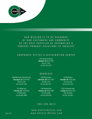3315 Overton Crossing
Memphis, TN 38127-6545
901-357-1261
Fax 901-357-1379
6800 Bert Kouns Industrial Loop
Shreveport, LA 71129-4703
318-221-2347
Fax 318-227-1927
7600 Hardin Drive
Little Rock, AR 72117-1603
501-835-2193
Fax 501-835-2277
321 Hill Avenue
Nashville, TN 37210-3550
615-255-2220
Fax 615-255-2212
102 Ashley Lane
El Dorado, AR 71730-8373
870-881-8383
Fax 870-881-8400
3794 Abigail Drive
Theodore, AL 36582-5268
251-626-0100
Fax 251-626-0310
2423 1st Avenue South
Irondale, AL 35210-1539
205-703-9810
Fax 205-703-9811
C O R P O R A T E O F F I C E  D I S T R I B U T I O N C E N T E R
O U R M I S S I O N I S T O B E R E G A R D E D
B Y O U R C U S T O M E R S A N D C O M M U N I T Y
A S T H E B E S T S U P P L I E R O F A U T O M A T I O N 
C O N T R O L P R O D U C T S O L U T I O N S T O I N D U S T R Y
B R A N C H E S
w w w . C e n t r o S o l v e s . c o m
w w w . C e n t r o - O n l i n e . c o m
8 0 0 - 2 3 8 - 6 6 7 2
Version 1/18
 