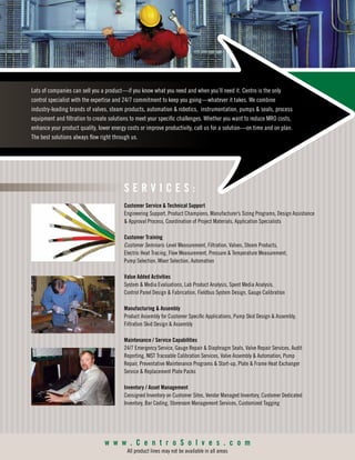 S E R V I C E S :
Customer Service & Technical Support
Engineering Support, Product Champions, Manufacturer’s Sizing Programs, Design Assistance
& Approval Process, Coordination of Project Materials, Application Specialists
Customer Training
Customer Seminars: Level Measurement, Filtration, Valves, Steam Products,
Electric Heat Tracing, Flow Measurement, Pressure & Temperature Measurement,
Pump Selection, Mixer Selection, Automation
Value Added Activities
System & Media Evaluations, Lab Product Analysis, Spent Media Analysis,
Control Panel Design & Fabrication, Fieldbus System Design, Gauge Calibration
Manufacturing & Assembly
Product Assembly for Customer Specific Applications, Pump Skid Design & Assembly,
Filtration Skid Design & Assembly
Maintenance / Service Capabilities
24/7 Emergency Service, Gauge Repair & Diaphragm Seals, Valve Repair Services, Audit
Reporting, NIST Traceable Calibration Services, Valve Assembly & Automation, Pump
Repair, Preventative Maintenance Programs & Start-up, Plate & Frame Heat Exchanger
Service & Replacement Plate Packs
Inventory / Asset Management
Consigned Inventory on Customer Sites, Vendor Managed Inventory, Customer Dedicated
Inventory, Bar Coding, Storeroom Management Services, Customized Tagging
w w w . C e n t r o S o l v e s . c o m
All product lines may not be available in all areas
Lots of companies can sell you a product—if you know what you need and when you’ll need it. Centro is the only
control specialist with the expertise and 24/7 commitment to keep you going—whatever it takes. We combine
industry-leading brands of valves, steam products, automation & robotics, instrumentation, pumps & seals, process
equipment and filtration to create solutions to meet your specific challenges. Whether you want to reduce MRO costs,
enhance your product quality, lower energy costs or improve productivity, call us for a solution—on time and on plan.
The best solutions always flow right through us.
 