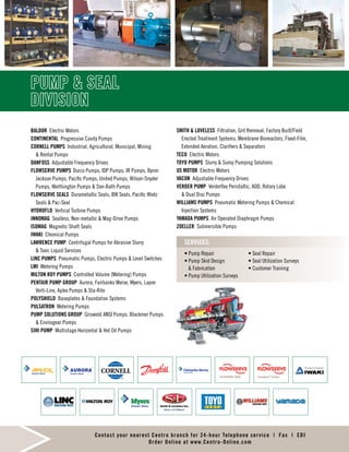 PUMP & SEAL
DIVISION
BALDOR Electric Motors
CONTINENTAL Progressive Cavity Pumps
CORNELL PUMPS Industrial, Agricultural, Municipal, Mining
& Rental Pumps
DANFOSS Adjustable Frequency Drives
FLOWSERVE PUMPS	 Durco Pumps, IDP Pumps, IR Pumps, Byron
Jackson Pumps, Pacific Pumps, United Pumps, Wilson-Snyder
Pumps, Worthington Pumps & Sier-Bath Pumps
FLOWSERVE SEALS Durametallic Seals, BW Seals, Pacific Wietz
Seals & Pac-Seal
HYDROFLO Vertical Turbine Pumps
INNOMAG Sealless, Non-metallic & Mag-Drive Pumps
ISOMAG Magnetic Shaft Seals
IWAKI Chemical Pumps
LAWRENCE PUMP Centrifugal Pumps for Abrasive Slurry
& Toxic Liquid Services
LINC PUMPS Pneumatic Pumps, Electric Pumps & Level Switches
LMI Metering Pumps
MILTON ROY PUMPS Controlled Volume (Metering) Pumps
PENTAIR PUMP GROUP Aurora, Fairbanks Morse, Myers, Layne
Verti-Line, Aplex Pumps & Sta-Rite
POLYSHIELD Baseplates & Foundation Systems
PULSATRON Metering Pumps
PUMP SOLUTIONS GROUP Griswold ANSI Pumps, Blackmer Pumps
& Envirogear Pumps
SIHI PUMP Multistage Horizontal & Hot Oil Pumps
SMITH & LOVELESS Filtration, Grit Removal, Factory Built/Field
Erected Treatment Systems, Membrane Bioreactors, Fixed-Film,
Extended Aeration, Clarifiers & Separators
TECO Electric Motors
TOYO PUMPS Slurry & Sump Pumping Solutions
US MOTOR Electric Motors
VACON Adjustable Frequency Drives
VERDER PUMP Verderflex Peristaltic, AOD, Rotary Lobe
& Dual Disc Pumps
WILLIAMS PUMPS Pneumatic Metering Pumps & Chemical
Injection Systems
YAMADA PUMPS Air Operated Diaphragm Pumps
ZOELLER Submersible Pumps
• Pump Repair
• Pump Skid Design
& Fabrication
• Pump Utilization Surveys
• Seal Repair
• Seal Utilization Surveys
• Customer Training
SERVICES:
Contact your nearest Centro branch for 24-hour Telephone service | Fax | EDI
Order Online at www.Centro-Online.com
 