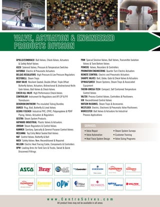 APOLLO/CONBRACO	 Ball Valves, Check Valves, Actuators
 Safety Relief Valves
ASCO Solenoid Valves, Pressure  Temperature Switches
AUTOMAX	 Electric  Pneumatic Actuators
BELGAS REGULATORS High Pressure  Low Pressure Regulators
BESTOBELL Steam Traps
BRAY VALVE Resilient Seated, Double Offset, Triple Offset
Butterfly Valves, Actuators, Bidirectional  Undirectional Knife
Gate Valves, Ball Valves  Check Valves
CHECK ALL VALVE High Performance Check Valves
CONTROLAIR Instrument Air Regulators and I/P, E/P  P/I
Transducers
DEKORON/UNITHERM Pre-insulated Tubing Bundles
DURCO Plug, Ball, Butterfly  Lined Valves
GEORG FISCHER Industrial PVC, CPVC, Polypropylene  PDVF
Piping, Valves, Actuators  Regulators
GESTRA Steam System Products
HAYWARD INDUSTRIAL Plastic Valves  Actuators
JORDAN Steam Regulators  Control Valves
KAMMER Sanitary, Specialty  General Purpose Control Valves
MCCANNA	 Top Entry Metal Seated Ball Valves
NAF Control Valves: Butterfly  Ball
NASV Safety Valves: New, Reconditioned  Repaired
NELSON Electric Heat Tracing Cable, Components  Controllers
OPW Loading Arms for Tank Cars  Trucks, Swivel  Quick
Disconnect Fittings
PBM Special Solution Valves, Ball Valves, Transmitter Isolation
Valves  Tank Bottom Valves
POWERS Valves, Recorders  Controllers
PROMATION ENGINEERING Quarter Turn Electric Actuators
REMOTE CONTROL Electric and Pneumatic Actuators
SHARPE VALVES Ball, Globe, Gate  Check Valves  Actuators
SPIRAX/SARCO Steam Systems, Steam Traps  Associated
Equipment
THERM-OMEGA-TECH Compact, Self Contained Temperature
Control Valves
VALTEK Process Control Valves, Controllers  Positioners
VIR Reconditioned Control Valves
WATSON MCDANIEL Steam Traps  Accessories
WESTLOCK Electric, Electronic  Pneumatic Valve Positioners
WORCESTER Ball Valves  Actuators for Industrial
Process Applications
VALVE, ACTUATION  ENGINEERED
PRODUCTS DIVISION
• Valve Repair
• Valve Automation
• Heat Trace System Design
• Steam System Surveys
• Customer Training
• Valve Sizing Programs
SERVICES:
w w w . C e n t r o S o l v e s . c o m
All product lines may not be available in all areas
 