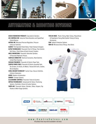 AUTOMATION  ROBOTICS DIVISION
ACACIA ENGINEERED PRODUCTS Specialty Air Cylinders
ACE CONTROLS INC Industrial Shock Absorbers and Speed/Feed
Control Devices
AIRTROL INC Miniature Precision Regulators, Pressure
 Vacuum Switches
ALADCO Pilot Operated Check Valves, Power Clamps  Grippers
ALPHA TECHNOLOGIES Pneumatic Push In Fittings, Flow Controls
Ball Valves, Check Valves  Quick Connect Couplers
ARIES ENGINEERING Pneumatic Intensifier Cylinders
 Pneumatic/Hydraulic Presses
CANFIELD CONNECTOR Electrical Connectors, Reed Switches
 Hall Effect Switches
CHICAGO PNEUMATIC Pneumatic  Electric Power Tools
COOPER POWER TOOLS Pneumatic  Electric Assembly Tools,
Die Grinders, Air Hoists, Air Motors, Fixtured Drill Units, Sockets,
Bits  Adapters
COVAL VACUUM TECHNOLOGY Suction Cups, Vacuum Switches,
 Venturi Generators
DENSO Robotics  Automation
DORNER Conveyor Systems
ELLIS/KUHNKE CONTROLS Pneumatic Timers  Counters
ENFIELD TECHNOLOGIES Compressed Air Valves, Positioning
Systems, Controllers, Drivers  Custom Systems
FABCO-AIR: Pneumatic Valves, Cylinders, Slides, Grippers, Pop
Riveters  Multi-Stage Cylinders
FREELIN-WADE: Plastic Tubing, Nylon Tubing, Polyurethane
 Polyethylene Tubing Weld Splatter Tubing  Tubing
Accessories
GSM Safety  Protection Systems
MEM-CO Miniature Brass Fittings, Hose Barbs
w w w . C e n t r o S o l v e s . c o m
All product lines may not be available in all areas
 