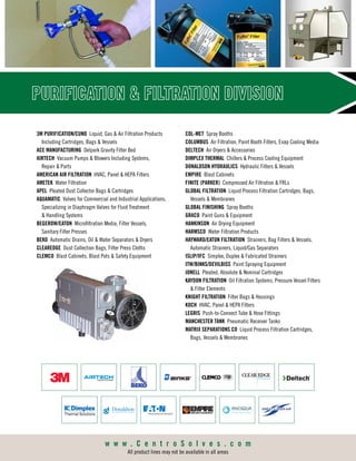 PURIFICATION  FILTRATION DIVISION
3M PURIFICATION/CUNO Liquid, Gas  Air Filtration Products
Including Cartridges, Bags  Vessels
ACE MANUFACTURING Delpark Gravity Filter Bed
AIRTECH Vacuum Pumps  Blowers Including Systems,
Repair  Parts
AMERICAN AIR FILTRATION HVAC, Panel  HEPA Filters
AMETEK Water Filtration
APEL Pleated Dust Collector Bags  Cartridges
AQUAMATIC Valves for Commercial and Industrial Applications,
Specializing in Diaphragm Valves for Fluid Treatment
 Handling Systems
BEGEROW/EATON Microfiltration Media, Filter Vessels,
Sanitary Filter Presses
BEKO Automatic Drains, Oil  Water Separators  Dryers
CLEAREDGE Dust Collection Bags, Filter Press Cloths
CLEMCO Blast Cabinets, Blast Pots  Safety Equipment
COL-MET Spray Booths
COLUMBUS Air Filtration, Paint Booth Filters, Evap Cooling Media
DELTECH Air Dryers  Accessories
DIMPLEX THERMAL Chillers  Process Cooling Equipment
DONALDSON HYDRAULICS Hydraulic Filters  Vessels
EMPIRE Blast Cabinets
FINITE (PARKER) Compressed Air Filtration  FRLs
GLOBAL FILTRATION Liquid Process Filtration Cartridges, Bags,
Vessels  Membranes
GLOBAL FINISHING Spray Booths
GRACO Paint Guns  Equipment
HANKINSON Air Drying Equipment
HARMSCO Water Filtration Products
HAYWARD/EATON FILTRATION Strainers, Bag Filters  Vessels,
Automatic Strainers, Liquid/Gas Separators
ISLIP/IFC Simplex, Duplex  Fabricated Strainers
ITW/BINKS/DEVILBISS Paint Spraying Equipment
JONELL Pleated, Absolute  Nominal Cartridges
KAYDON FILTRATION Oil Filtration Systems, Pressure Vessel Filters
 Filter Elements
KNIGHT FILTRATION Filter Bags  Housings
KOCH HVAC, Panel  HEPA Filters
LEGRIS Push-to-Connect Tube  Hose Fittings
MANCHESTER TANK Pneumatic Receiver Tanks
MATRIX SEPARATIONS CO Liquid Process Filtration Cartridges,
Bags, Vessels  Membranes
w w w . C e n t r o S o l v e s . c o m
All product lines may not be available in all areas
 
