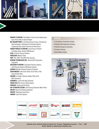 • Lab Analysis of Customer Samples
• Filtration Skid Fabrication  Design
• Filtration Surveys  Consulting
• Customer Training
• Spent Media Analysis
SERVICES:
Contact your nearest Centro branch for 24-hour Telephone service | Fax | EDI
Order Online at www.Centro-Online.com
MIDWEST FILTRATION Filter Media for Gas  Liquid Applications,
Dust, Press Cloths  Special Shapes
NES VACUUM PUMPS Liquid Ring Vacuum Pumps, Compressors,
Heat Exchangers, Atmospheric Air  Steam Ejectors,
Condensate Units, Boiler Feed Units  Field Service
PARKER PROCESS FILTRATION	Liquid Process Filtration
Cartridges, Bags, Vessels  Membranes
PECO Oil  Gas Process Filtration
PUROLATOR Metallic Filters
PVDF PVC, CPVC, PP  PDV Filter Housings
READING TECHNOLOGIES INC. Advanced Air Preparation
Equipment
RPA/EATON FILTRATION Engineered Filtration Systems,
Self-Cleaning Systems  Backwash Systems
SEEBACH Metallic Filtration Elements  Systems
SEFAR AMERICA Filter Press Cloths, Drum Filters, Filter
Paper  Filter Belts
SOLBERG Air Intake, Silencers, Blower Filters  Oil
Mist Eliminators
STRAINRITE Liquid Filter Bags  Vessels
TOWER TECH Non-Ferrous Cooling Towers
TRANSAIR Compressed Air Piping
VAF FILTRATION SYSTEMS Self-Cleaning Automatic Water Filters
VAN AIR Dryers  Air Drying Equipment
VINCENT Dewatering Screw Press
YARDNEY Sand Filter Systems
 