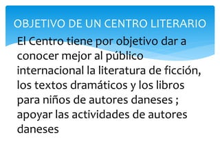 OBJETIVO DE UN CENTRO LITERARIO
El Centro tiene por objetivo dar a
conocer mejor al público
internacional la literatura de ficción,
los textos dramáticos y los libros
para niños de autores daneses ;
apoyar las actividades de autores
daneses
 