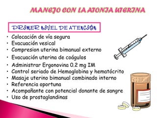 • Colocación de vía segura
• Evacuación vesical
• Compresion uterina bimanual externo
• Evacuación uterina de coágulos
• Administrar Ergonovina 0.2 mg IM
• Control seriado de Hemoglobina y hematócrito
• Masaje uterino bimanual combinado interno
• Referencia oportuna
• Acompañante con potencial donante de sangre
• Uso de prostaglandinas
PRIMER NIVEL DE ATENCIÓN
 