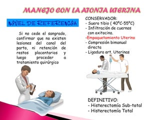 NIVEL DE REFERENCIA
Si no cede el sangrado,
confirmar que no existen
lesiones del canal del
parto, ni retención de
restos placentarios y
luego proceder a
tratamiento quirúrgico
CONSERVADOR:
- Suero tibio ( 40ºC-55ºC)
- Infiltración de cuernos
con oxitocina.
-Empaquetamiento Uterino
- Compresión bimanual
directa
- Ligadura art. Uterinas
DEFINITIVO:
- Histerectomía Sub-total
- Histerectomía Total
 