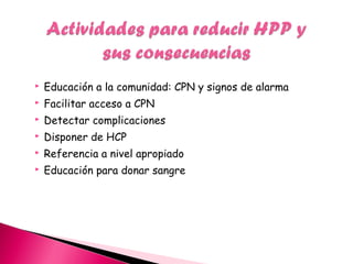  Educación a la comunidad: CPN y signos de alarma
 Facilitar acceso a CPN
 Detectar complicaciones
 Disponer de HCP
 Referencia a nivel apropiado
 Educación para donar sangre
 