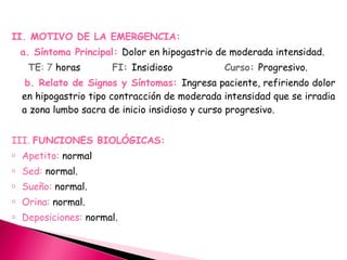  
II. MOTIVO DE LA EMERGENCIA:
a. Síntoma Principal: Dolor en hipogastrio de moderada intensidad.
TE: 7 horas FI: Insidioso Curso: Progresivo.
b. Relato de Signos y Síntomas: Ingresa paciente, refiriendo dolor
en hipogastrio tipo contracción de moderada intensidad que se irradia
a zona lumbo sacra de inicio insidioso y curso progresivo.
III. FUNCIONES BIOLÓGICAS:
o Apetito: normal
o Sed: normal.
o Sueño: normal.
o Orina: normal.
o Deposiciones: normal.
 