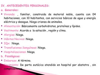 IV. ANTECEDENTES PERSONALES:
a. Generales:
 Vivienda: , familiar, construida de material noble, cuenta con 04
habitaciones, con 10 habitantes, con servicios básicos de agua y energía
eléctrica y desague. Niega crianza de animales.
 Alimentación: Básicamente carbohidratos, proteínas y lípidos.
 Vestimenta: Acorde a la estación , región y clima.
 Alergias: Niega.
 Hábitos Nocivos: Niega.
 IQx: Niega.
 Transfusiones Sanguíneas: Niega.
 Hospitalizaciones: Niega.
b. Fisiológicos:
 Embarazo: A término.
 Nacimiento: De parto eutócico atendido en hospital por obstetra , sin
complicaciones.
 