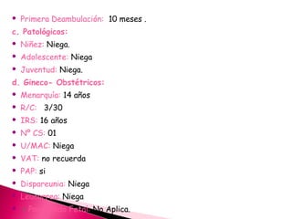  Primera Deambulación: 10 meses .
c. Patológicos:
 Niñez: Niega.
 Adolescente: Niega
 Juventud: Niega.
d. Gineco- Obstétricos:
 Menarquía: 14 años
 R/C: 3/30
 IRS: 16 años
 Nº CS: 01
 U/MAC: Niega
 VAT: no recuerda
 PAP: si
 Dispareunia: Niega
 Leucorrea: Niega
 > Ponderado Fetal: No Aplica.
 