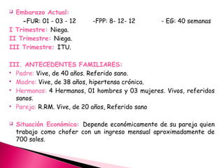  Embarazo Actual:
-FUR: 01 - 03 - 12 -FPP: 8- 12- 12 - EG: 40 semanas
I Trimestre: Niega.
II Trimestre: Niega.
III Trimestre: ITU.
III. ANTECEDENTES FAMILIARES:
 Padre: Vive, de 40 años. Referido sano.
 Madre: Vive, de 38 años, hipertensa crónica.
 Hermanos: 4 Hermanos, 01 hombres y 03 mujeres. Vivos, referidos
sanos.
 Pareja: R.RM. Vive, de 20 años, Referido sano
 Situación Económica: Depende económicamente de su pareja quien
trabajo como chofer con un ingreso mensual aproximadamente de
700 soles.
 
