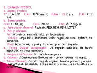 2. EXAMEN FISICO.
a. Signos Vitales:
T° = 36.5 ºC P.A.= 110/80mmHg Pulso = 78 x min. F.R = 20 x
min.
b. Somatometria:
Peso: 61.800 Kg. Talla: 1.51 cm. IMC: 20. 57kg/ m2
c. Apreciación General: Paciente REG, REH, REN, LOTEP.
d. Piel y Anexos:
Piel: Hidratada, normotérmica, sin laceraciones
Cabello: Largo lacio, abundante, color negro, de buen implante, sin
parásitos.
Uñas: Recordadas, limpias y llenado capilar de 1 segundo.
e. Tejido Celular Subcutáneo: De regular cantidad, de buena
esparción, no presenta edema.
f. Ganglios Linfáticos: Sin linfadenomegalias
g. Cabeza: Cráneo normocéfalo, asimétrico, no lesiones, no masas.
h. Tórax (Mamas): Asimétricas, de regular tamaño, pezones y areola
pigmentados, sin nódulos a la palpación y presencia de calostro a la
expresión.
 