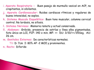 i. Aparato Respiratorio : Buen pasaje de murmullo vesical en ACP, no
crepitantes, ni sibilantes.
j. Aparato Cardiovascular: Ruidos cardiacos rítmicos y regulares de
buena intensidad, no soplos.
k. Sistema Musculo Esquelético: Buen tono muscular, columna cervical
central. No lordosis, no sifosis.
l. Sistema Nervioso: Memoria remota y actual conservada.
ll. Abdomen: Grávido, presencia de estrías y línea alba pigmentadas,
feto único en LCI, FCF: 140 x min. MF: ++ DU: 3/10/++/35Seg. AU:
26 cm.
m. Genitales Externos: De características normales.
TV: D: 7cm I: 80% AP -2 MOI y prominentes.
n. Recto: Diferido
 