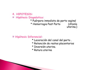 4. HIPOTESIS:
 Hipótesis Diagnóstica:
* Puérpera inmediata de parto vaginal
* Hemorragia Post Parto (Atonía
uterina.)
 Hipótesis Diferencial:
* Laceración del canal del parto .
* Retención de restos placentarios
* Inversión uterina.
* Rotura uterina
 