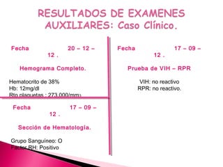Fecha 20 – 12 –
12 .
Hemograma Completo.
Hematocrito de 38%
Hb: 12mg/dl
Rto plaquetas : 273.000/mm3
Fecha 17 – 09 –
12 .
Prueba de VIH – RPR
VIH: no reactivo
RPR: no reactivo.
Fecha 17 – 09 –
12 .
Sección de Hematología.
Grupo Sanguíneo: O
Factor RH: Positivo
 