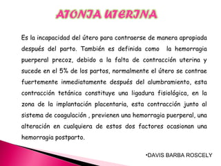 •DAVIS BARBA ROSCELY
Es la incapacidad del útero para contraerse de manera apropiada
después del parto. También es definida como la hemorragia
puerperal precoz, debido a la falta de contracción uterina y
sucede en el 5% de los partos, normalmente el útero se contrae
fuertemente inmediatamente después del alumbramiento, esta
contracción tetánica constituye una ligadura fisiológica, en la
zona de la implantación placentaria, esta contracción junto al
sistema de coagulación , previenen una hemorragia puerperal, una
alteración en cualquiera de estos dos factores ocasionan una
hemorragia postparto.
 