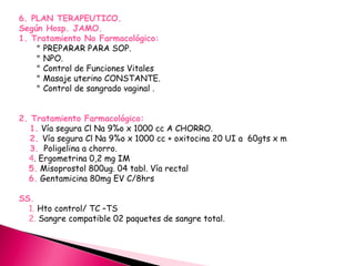 6. PLAN TERAPEUTICO.
Según Hosp. JAMO.
1. Tratamiento No Farmacológico:
* PREPARAR PARA SOP.
* NPO.
* Control de Funciones Vitales
* Masaje uterino CONSTANTE.
* Control de sangrado vaginal .
2. Tratamiento Farmacológico:
1. Vía segura Cl Na 9%o x 1000 cc A CHORRO.
2. Vía segura Cl Na 9%o x 1000 cc + oxitocina 20 UI a 60gts x m
3. Poligelina a chorro.
4. Ergometrina 0,2 mg IM
5. Misoprostol 800ug. 04 tabl. Vía rectal
6. Gentamicina 80mg EV C/8hrs
SS.
1. Hto control/ TC –TS
2. Sangre compatible 02 paquetes de sangre total.
 