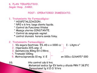 6. PLAN TERAPEUTICO.
Según Hosp. JAMO.
POST- OPERATORIO INMEDIATO.
1. Tratamiento No Farmacológico:
* HOSPITALIZACION .
* NPO x 6 hrs; luego dienta liquida.
* Control de Funciones Vitales
* Masaje uterino CONSTANTE.
* Control de sangrado vaginal .
* control diuresis horaria sonda foley.
2. Tratamiento Farmacológico:
1. Vía segura Dextrosa 5% AD o x 1000 cc I - LXgts x^
2. Hipersodio 20% amp -2
3. Gentamicina 80mg EV C/8hrs
4. Tramadol 100mg
5. Metroclopramida 10 mg. V. E en 100cc CLNA9%* 000
SS. Hto control cda 6 hrs.
Metamizol sodico 1gr EV lento y diluido PRN T 38.5ºC
Paracetamol 1g V.O C/ 8 hrs
 