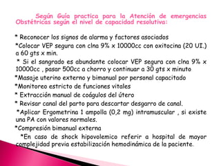 Según Guía practica para la Atención de emergencias
Obstétricas según el nivel de capacidad resolutiva:
* Reconocer los signos de alarma y factores asociados
*Colocar VEP segura con clna 9% x 10000cc con oxitocina (20 UI.)
a 60 gts x min.
* Si el sangrado es abundante colocar VEP segura con clna 9% x
10000cc , pasar 500cc a chorro y continuar a 30 gts x minuto
*Masaje uterino externo y bimanual por personal capacitado
*Monitoreo estricto de funciones vitales
* Extracción manual de coágulos del útero
* Revisar canal del parto para descartar desgarro de canal.
*Aplicar Ergometrina 1 ampolla (0,2 mg) intramuscular , si existe
una PA con valores normales.
*Compresión bimanual externa
*En caso de shock hipovolemico referir a hospital de mayor
complejidad previa estabilización hemodinámica de la paciente.
 