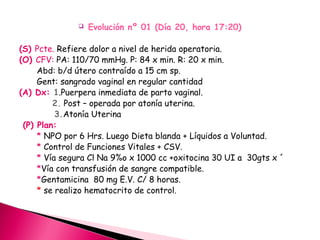  Evolución nº 01 (Día 20, hora 17:20)
(S) Pcte. Refiere dolor a nivel de herida operatoria.
(O) CFV: PA: 110/70 mmHg. P: 84 x min. R: 20 x min.
Abd: b/d útero contraído a 15 cm sp.
Gent: sangrado vaginal en regular cantidad
(A) Dx: 1.Puerpera inmediata de parto vaginal.
2. Post – operada por atonía uterina.
3.Atonía Uterina
(P) Plan:
* NPO por 6 Hrs. Luego Dieta blanda + Líquidos a Voluntad.
* Control de Funciones Vitales + CSV.
* Vía segura Cl Na 9%o x 1000 cc +oxitocina 30 UI a 30gts x ´
*Vía con transfusión de sangre compatible.
*Gentamicina 80 mg E.V. C/ 8 horas.
* se realizo hematocrito de control.
 