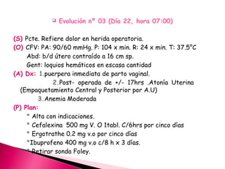  Evolución nº 03 (Día 22, hora 07:00)
(S) Pcte. Refiere dolor en herida operatoria.
(O) CFV: PA: 90/60 mmHg. P: 104 x min. R: 24 x min. T: 37.5°C
Abd: b/d útero contraído a 16 cm sp.
Gent: loquios hemáticos en escasa cantidad
(A) Dx: 1.puerpera inmediata de parto vaginal.
2.Post- operada de +/- 17hrs .Atonía Uterina
(Empaquetamiento Central y Posterior por A.U)
3.Anemia Moderada
(P) Plan:
* Alta con indicaciones.
* Cefalexina 500 mg V. O 1tabl. C/6hrs por cinco días
* Ergotrathe 0.2 mg v.o por cinco días
*Ibuprofeno 400 mg v.o c/8 h x 3 días.
* Retirar sonda Foley.
 