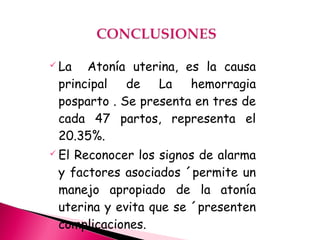  La Atonía uterina, es la causa
principal de La hemorragia
posparto . Se presenta en tres de
cada 47 partos, representa el
20.35%.
 El Reconocer los signos de alarma
y factores asociados ´permite un
manejo apropiado de la atonía
uterina y evita que se ´presenten
complicaciones.
 