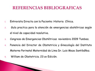 1. Entrevista Directa con la Paciente: Historia Clínica.
2. Guía practica para la atención de emergencias obstétricas según
el nivel de capacidad resolutiva.
3. Congreso de Emergencias Obstétricas noviembre 2009 Tumbes.
4. Ponencia del Director de Obstetricia y Ginecología del Instituto
Materno Perinatal Maternidad de Lima Dr. Luis Meza Santibáñez.
5. William de Obstetricia. 23 av Edición.
 