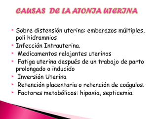  Sobre distensión uterina: embarazos múltiples,
poli hidramnios
 Infección Intrauterina.
 Medicamentos relajantes uterinos
 Fatiga uterina después de un trabajo de parto
prolongado o inducido
 Inversión Uterina
 Retención placentaria o retención de coágulos.
 Factores metabólicos: hipoxia, septicemia.
 