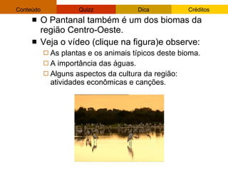 O Pantanal também é um dos biomas da região Centro-Oeste.  Veja o vídeo (clique na figura)e observe: As plantas e os animais típicos deste bioma. A importância das águas. Alguns aspectos da cultura da região: atividades econômicas e canções. 
