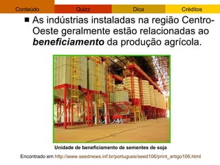 As indústrias instaladas na região Centro-Oeste geralmente estão relacionadas ao  beneficiamento  da produção agrícola. Unidade de beneficiamento de sementes de soja  Encontrado em  http://www.seednews.inf.br/portugues/seed106/print_artigo106.html   