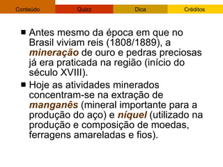 Antes mesmo da época em que no Brasil viviam reis (1808/1889), a  mineração  de ouro e pedras preciosas já era praticada na região (início do século XVIII).  Hoje as atividades minerados concentram-se na extração de  manganês  (mineral importante para a produção do aço) e  níquel  (utilizado na produção e composição de moedas, ferragens amareladas e fios). 