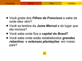 Você gosta dos  Filhos de Francisco  e sabe de onde eles vêm? Você se lembra da  Juma Marruá  e do lugar que ela morava? Você sabe onde fica a  capital do Brasil ? Você sabe onde estão estabelecidos  grandes rebanhos   e  extensas   plantações  em nosso país? 