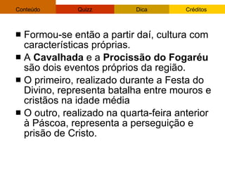 Formou-se então a partir daí, cultura com características próprias.  A  Cavalhada  e a  Procissão do Fogaréu  são dois eventos próprios da região. O primeiro, realizado durante a Festa do Divino, representa batalha entre mouros e cristãos na idade média O outro, realizado na quarta-feira anterior à Páscoa, representa a perseguição e prisão de Cristo.  