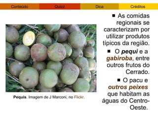As comidas regionais se caracterizam por utilizar produtos típicos da região. O  pequi  e a  gabiroba , entre outros frutos do Cerrado. O pacu e  outros peixes   que habitam as águas do Centro-Oeste.  Pequis . Imagem de J Marconi, no  Flickr . 