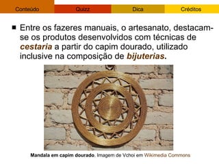 Entre os fazeres manuais, o artesanato, destacam-se os produtos desenvolvidos com técnicas de  cestaria  a partir do capim dourado, utilizado inclusive na composição de  bijuterias . Mandala em capim dourado . Imagem de Vchoi em  Wikimedia   Commons 