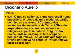 Dicionário Aurélio Relevo s.m. O que se salienta, o que sobressai numa superfície: o relevo de uma medalha; cartão com letras em relevo. / Conjunto das saliências da superfície da Terra. / Obra de arquitetura mais ou menos saliente em relação à superfície natural. / Fig. Brilho, realce, ênfase, destaque: tem ocupado posição de relevo. / Qualidade que foge ao trivial: dar relevo ao estilo. // Pôr em relevo, fazer sobressair. 