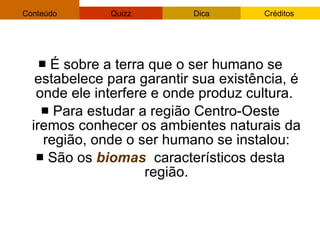 É sobre a terra que o ser humano se estabelece para garantir sua existência, é onde ele interfere e onde produz cultura.  Para estudar a região Centro-Oeste iremos conhecer os ambientes naturais da região, onde o ser humano se instalou: São os  biomas   característicos desta região. 