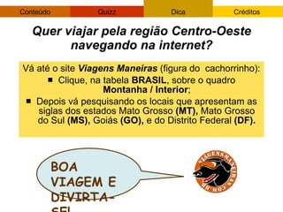 Vá até o site  Viagens Maneiras  (figura do  cachorrinho): Clique, na tabela  BRASIL , sobre o quadro  Montanha / Interior ; Depois vá pesquisando os locais que apresentam as siglas dos estados Mato Grosso  (MT),  Mato Grosso do Sul  (MS),  Goiás  (GO),  e do Distrito Federal  (DF). Quer viajar pela região Centro-Oeste navegando na internet? BOA VIAGEM E DIVIRTA-SE! 