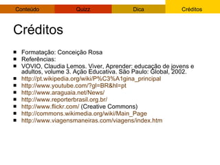 Créditos Formatação: Conceição Rosa Referências: VOVIO, Claudia Lemos. Viver, Aprender: educação de jovens e adultos, volume 3. Ação Educativa. São Paulo: Global, 2002. http://pt.wikipedia.org/wiki/P%C3%A1gina_principal   http://www.youtube.com/?gl=BR&hl=pt   http://www.araguaia.net/News/   http://www.reporterbrasil.org.br/   http://www.flickr.com/  (Creative Commons) http://commons.wikimedia.org/wiki/Main_Page   http://www.viagensmaneiras.com/viagens/index.htm   