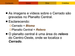 As imagens e vídeos sobre o Cerrado são gravadas no Planalto Central.  Esclarecendo:  Cerrado =  Bioma   Planalto Central =  Relevo O planalto central é uma área do  relevo  do Centro-Oeste, onde se localiza o  Cerrado .  