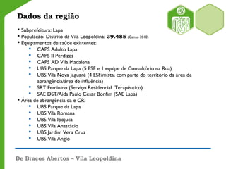 De Braços Abertos – Vila Leopoldina
Dados da região
 Subprefeitura: Lapa
 População: Distrito da Vila Leopoldina: 39.485 (Censo 2010)
 Equipamentos de saúde existentes:
 CAPS Adulto Lapa
 CAPS II Perdizes
 CAPS AD Vila Madalena
 UBS Parque da Lapa (5 ESF e 1 equipe de Consultório na Rua)
 UBS Vila Nova Jaguaré (4 ESF/mista, com parte do território da área de
abrangência/área de influência)
 SRT Feminino (Serviço Residencial Terapêutico)
 SAE DST/Aids Paulo Cesar Bonfim (SAE Lapa)
 Área de abrangência da e CR:
 UBS Parque da Lapa
 UBS Vila Romana
 UBS Vila Ipojuca
 UBS Vila Anastácio
 UBS Jardim Vera Cruz
 UBS Vila Anglo
 