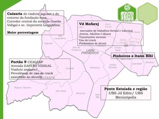 Portão 9 CEAGESP
Avenida GASTÃO VIDIGAL
Viaduto mofarreJ.
Prevalência de uso de crack
associado ao álcoolV
Caixaria do viaduto jaguaré e do
entorno da fundação casa.
Corredor central da avenida Gastão
Vidigal e av. Imperatriz Leopoldina.
Maior porcentagem
Vd Mofarej
mercados de trabalhos formal e informal.
Jovens, Adultos e idosos
Transtornos mentais
Uso de crack
Predomínio de álcool.
Ponte Estaiada e região
UBS Jd Edite/ UBS
Meninópolis
Pinheiros e Itaim Bibi
 