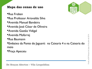 Mapa das cenas de uso
Rua Froben
Rua Professor Ariovaldo Silva
Avenida Manuel Bandeira
Avenida José César de Oliveira
Avenida Gastão Vidigal
Avenida Mofarrej
Rua Baumann
Embaixo da Ponte do Jaguaré: na Caixaria 4 e na Caixaria do
meio
Praça Apecatu
De Braços Abertos – Vila Leopoldina
Fonte:eCRParquedaLapa,8dejulhode2014
 