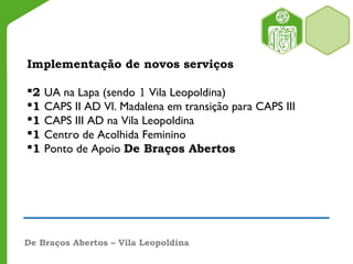 Implementação de novos serviços
2 UA na Lapa (sendo 1 Vila Leopoldina)
1 CAPS II AD Vl. Madalena em transição para CAPS III
1 CAPS III AD na Vila Leopoldina
1 Centro de Acolhida Feminino
1 Ponto de Apoio De Braços Abertos
De Braços Abertos – Vila Leopoldina
 