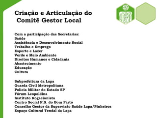 Criação e Articulação do
Comitê Gestor Local
Com a participação das Secretarias:
Saúde
Assistência e Desenvolvimento Social
Trabalho e Emprego
Esporte e Lazer
Verde e Meio Ambiente
Direitos Humanos e Cidadania
Abastecimento
Educação
Cultura
Subprefeitura da Lapa
Guarda Civil Metropolitana
Policia Militar do Estado SP
Fórum Leopoldina
Instituto Rogacionista
Centro Social N.S. do Bom Parto
Conselho Gestor da Supervisão Saúde Lapa/Pinheiros
Espaço Cultural Tendal da Lapa
 